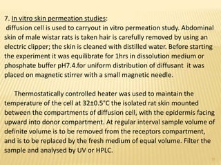 7. In vitro skin permeation studies:
diffusion cell is used to carryout in vitro permeation study. Abdominal
skin of male wistar rats is taken hair is carefully removed by using an
electric clipper; the skin is cleaned with distilled water. Before starting
the experiment it was equilibrate for 1hrs in dissolution medium or
phosphate buffer pH7.4.for uniform distribution of diffusant it was
placed on magnetic stirrer with a small magnetic needle.
Thermostatically controlled heater was used to maintain the
temperature of the cell at 32±0.5°C the isolated rat skin mounted
between the compartments of diffusion cell, with the epidermis facing
upward into donor compartment. At regular interval sample volume of
definite volume is to be removed from the receptors compartment,
and is to be replaced by the fresh medium of equal volume. Filter the
sample and analysed by UV or HPLC.
25
 