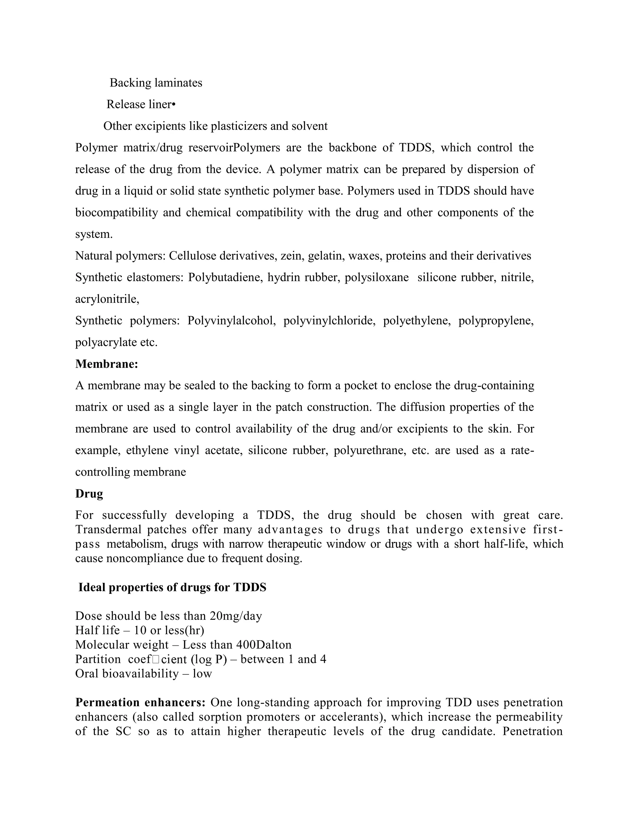 Backing laminates
Release liner•
Other excipients like plasticizers and solvent
Polymer matrix/drug reservoirPolymers are the backbone of TDDS, which control the
release of the drug from the device. A polymer matrix can be prepared by dispersion of
drug in a liquid or solid state synthetic polymer base. Polymers used in TDDS should have
biocompatibility and chemical compatibility with the drug and other components of the
system.
Natural polymers: Cellulose derivatives, zein, gelatin, waxes, proteins and their derivatives
Synthetic elastomers: Polybutadiene, hydrin rubber, polysiloxane silicone rubber, nitrile,
acrylonitrile,
Synthetic polymers: Polyvinylalcohol, polyvinylchloride, polyethylene, polypropylene,
polyacrylate etc.
Membrane:
A membrane may be sealed to the backing to form a pocket to enclose the drug-containing
matrix or used as a single layer in the patch construction. The diffusion properties of the
membrane are used to control availability of the drug and/or excipients to the skin. For
example, ethylene vinyl acetate, silicone rubber, polyurethrane, etc. are used as a rate-
controlling membrane
Drug
For successfully developing a TDDS, the drug should be chosen with great care.
Transdermal patches offer many advantages to drugs that undergo extensive first-
pass metabolism, drugs with narrow therapeutic window or drugs with a short half-life, which
cause noncompliance due to frequent dosing.
Ideal properties of drugs for TDDS
Dose should be less than 20mg/day
Half life – 10 or less(hr)
Molecular weight – Less than 400Dalton
Partition coef – between 1 and 4
Oral bioavailability – low
Permeation enhancers: One long-standing approach for improving TDD uses penetration
enhancers (also called sorption promoters or accelerants), which increase the permeability
of the SC so as to attain higher therapeutic levels of the drug candidate. Penetration
 
