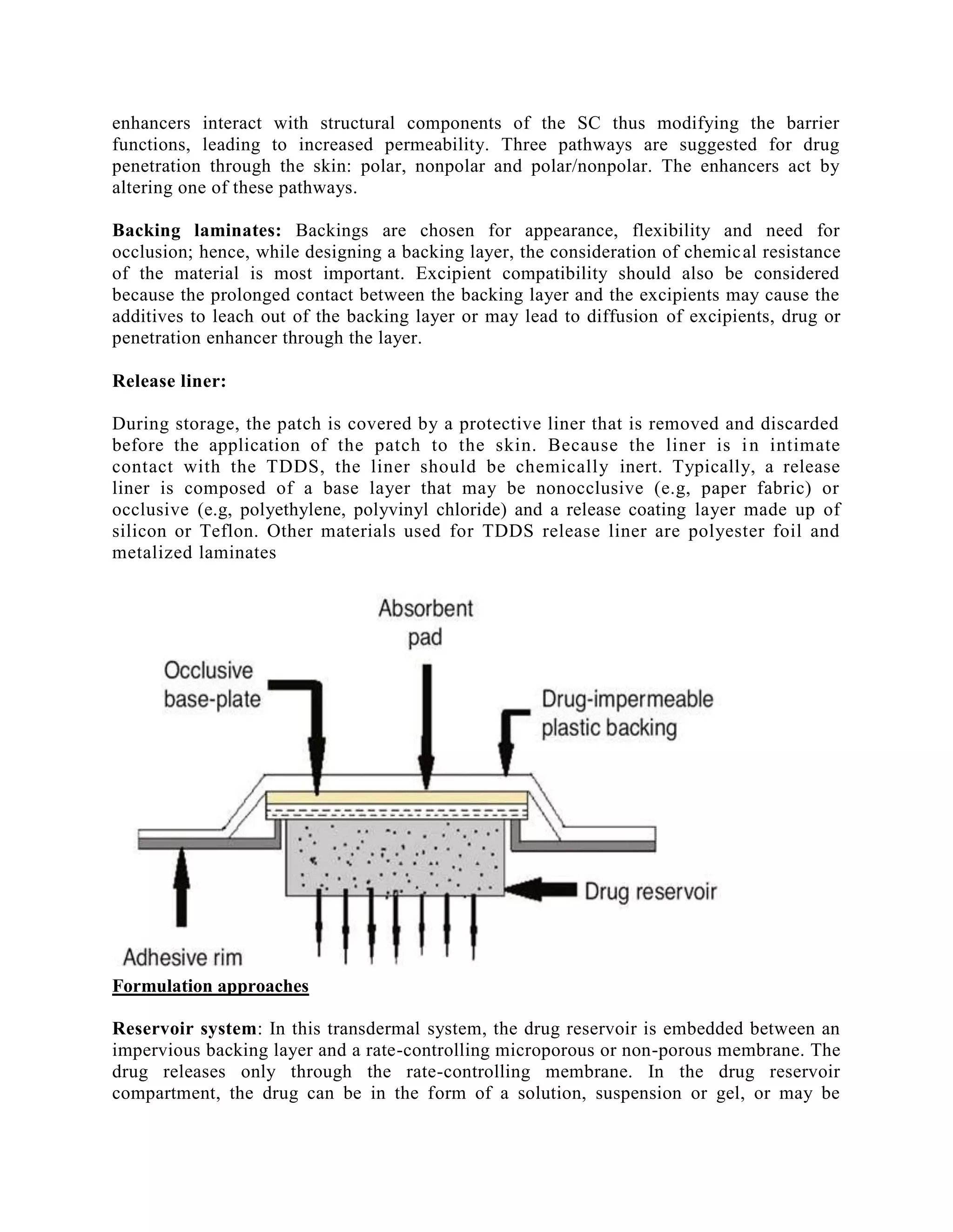 enhancers interact with structural components of the SC thus modifying the barrier
functions, leading to increased permeability. Three pathways are suggested for drug
penetration through the skin: polar, nonpolar and polar/nonpolar. The enhancers act by
altering one of these pathways.
Backing laminates: Backings are chosen for appearance, flexibility and need for
occlusion; hence, while designing a backing layer, the consideration of chemical resistance
of the material is most important. Excipient compatibility should also be considered
because the prolonged contact between the backing layer and the excipients may cause the
additives to leach out of the backing layer or may lead to diffusion of excipients, drug or
penetration enhancer through the layer.
Release liner:
During storage, the patch is covered by a protective liner that is removed and discarded
before the application of the patch to the skin. Because the liner is in intimate
contact with the TDDS, the liner should be chemically inert. Typically, a release
liner is composed of a base layer that may be nonocclusive (e.g, paper fabric) or
occlusive (e.g, polyethylene, polyvinyl chloride) and a release coating layer made up of
silicon or Teflon. Other materials used for TDDS release liner are polyester foil and
metalized laminates
Formulation approaches
Reservoir system: In this transdermal system, the drug reservoir is embedded between an
impervious backing layer and a rate-controlling microporous or non-porous membrane. The
drug releases only through the rate-controlling membrane. In the drug reservoir
compartment, the drug can be in the form of a solution, suspension or gel, or may be
 