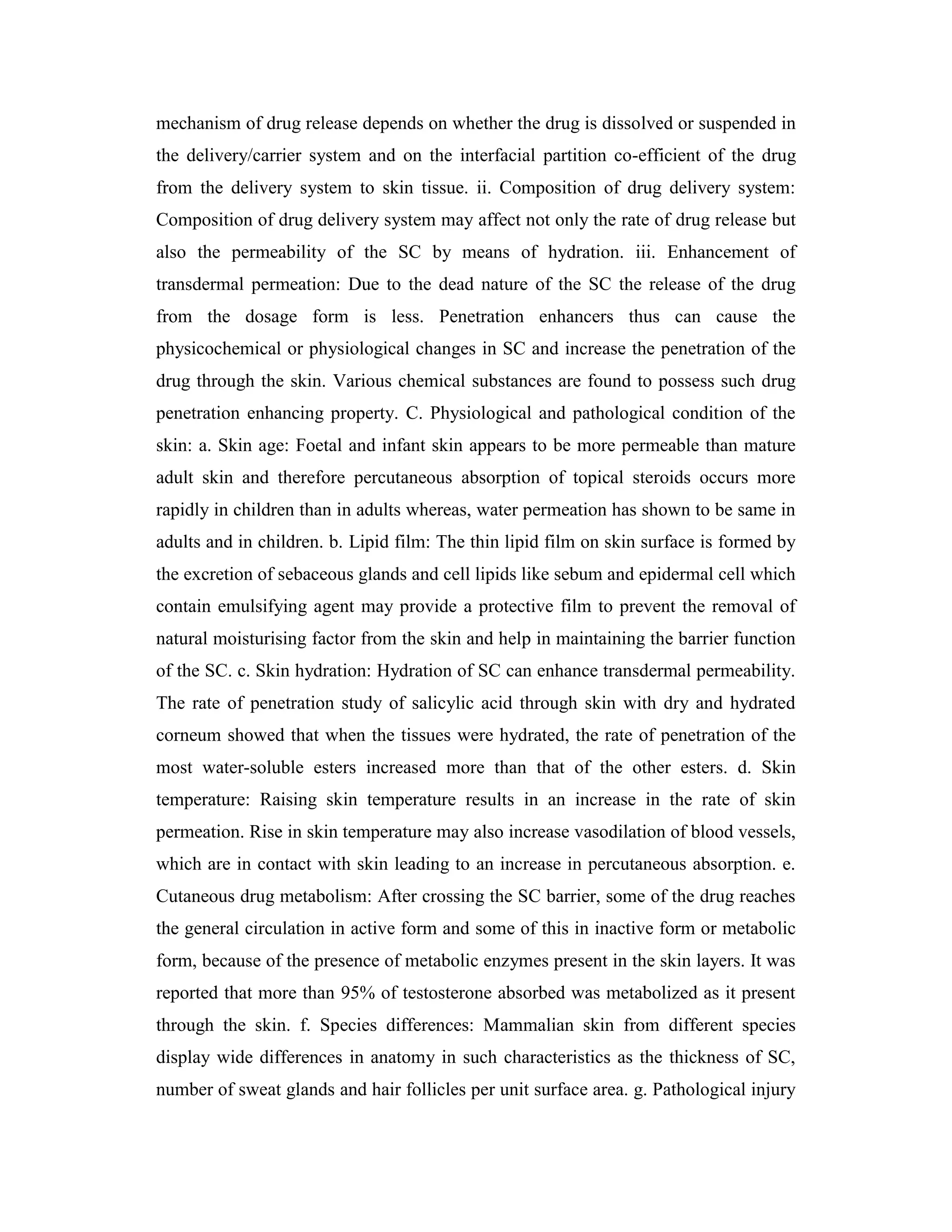 mechanism of drug release depends on whether the drug is dissolved or suspended in
the delivery/carrier system and on the interfacial partition co-efficient of the drug
from the delivery system to skin tissue. ii. Composition of drug delivery system:
Composition of drug delivery system may affect not only the rate of drug release but
also the permeability of the SC by means of hydration. iii. Enhancement of
transdermal permeation: Due to the dead nature of the SC the release of the drug
from the dosage form is less. Penetration enhancers thus can cause the
physicochemical or physiological changes in SC and increase the penetration of the
drug through the skin. Various chemical substances are found to possess such drug
penetration enhancing property. C. Physiological and pathological condition of the
skin: a. Skin age: Foetal and infant skin appears to be more permeable than mature
adult skin and therefore percutaneous absorption of topical steroids occurs more
rapidly in children than in adults whereas, water permeation has shown to be same in
adults and in children. b. Lipid film: The thin lipid film on skin surface is formed by
the excretion of sebaceous glands and cell lipids like sebum and epidermal cell which
contain emulsifying agent may provide a protective film to prevent the removal of
natural moisturising factor from the skin and help in maintaining the barrier function
of the SC. c. Skin hydration: Hydration of SC can enhance transdermal permeability.
The rate of penetration study of salicylic acid through skin with dry and hydrated
corneum showed that when the tissues were hydrated, the rate of penetration of the
most water-soluble esters increased more than that of the other esters. d. Skin
temperature: Raising skin temperature results in an increase in the rate of skin
permeation. Rise in skin temperature may also increase vasodilation of blood vessels,
which are in contact with skin leading to an increase in percutaneous absorption. e.
Cutaneous drug metabolism: After crossing the SC barrier, some of the drug reaches
the general circulation in active form and some of this in inactive form or metabolic
form, because of the presence of metabolic enzymes present in the skin layers. It was
reported that more than 95% of testosterone absorbed was metabolized as it present
through the skin. f. Species differences: Mammalian skin from different species
display wide differences in anatomy in such characteristics as the thickness of SC,
number of sweat glands and hair follicles per unit surface area. g. Pathological injury
 