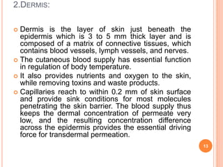 2.DERMIS:
 Dermis is the layer of skin just beneath the
epidermis which is 3 to 5 mm thick layer and is
composed of a matrix of connective tissues, which
contains blood vessels, lymph vessels, and nerves.
 The cutaneous blood supply has essential function
in regulation of body temperature.
 It also provides nutrients and oxygen to the skin,
while removing toxins and waste products.
 Capillaries reach to within 0.2 mm of skin surface
and provide sink conditions for most molecules
penetrating the skin barrier. The blood supply thus
keeps the dermal concentration of permeate very
low, and the resulting concentration difference
across the epidermis provides the essential driving
force for transdermal permeation.
13
 