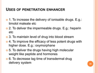 USES OF PENETRATION ENHANCER
 1. To increase the delivery of ionisable drugs. E.g.:
timolol maleate etc
 2. To deliver the impermeable drugs. E.g.: heparin
etc
 3. To maintain level of drug into blood stream
 4. To improve the efficacy of less potent drugs with
higher dose. E.g.: oxymorphane
 5. To deliver the drugs having high molecular
weight like peptide and hormones
 6. To decrease lag time of transdermal drug
delivery system 35
 