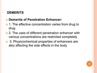 DEMERITS
 Demerits of Penetration Enhancer-
 1. The effective concentration varies from drug to
drug
 2. The uses of different penetration enhancer with
various concentrations are restricted completely
 3. Physicochemical properties of enhancers are
also affecting the side effects in the body
37
 