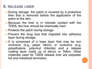 6. RELEASE LINER
 During storage, the patch is covered by a protective
liner that is removed before the application of the
patch to the skin.
 Because the liner is in intimate contact with the
TDDS, the liner should be chemically inert.
 Protects the patch during storage
 Prevent the drug loss that migrated into adhesive
layer during storage.
 It is composed of a base layer that may be non
occlusive (e.g, paper fabric) or occlusive (e.g,
polyethylene, polyvinyl chloride) and a release
coating layer made up of silicon or Teflon. Other
materials used for TDDS release liner are polyester
foil and metalized laminates.
47
 