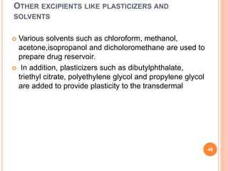 OTHER EXCIPIENTS LIKE PLASTICIZERS AND
SOLVENTS
 Various solvents such as chloroform, methanol,
acetone,isopropanol and dicholoromethane are used to
prepare drug reservoir.
 In addition, plasticizers such as dibutylphthalate,
triethyl citrate, polyethylene glycol and propylene glycol
are added to provide plasticity to the transdermal
48
 