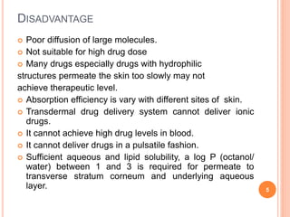 DISADVANTAGE
 Poor diffusion of large molecules.
 Not suitable for high drug dose
 Many drugs especially drugs with hydrophilic
structures permeate the skin too slowly may not
achieve therapeutic level.
 Absorption efficiency is vary with different sites of skin.
 Transdermal drug delivery system cannot deliver ionic
drugs.
 It cannot achieve high drug levels in blood.
 It cannot deliver drugs in a pulsatile fashion.
 Sufficient aqueous and lipid solubility, a log P (octanol/
water) between 1 and 3 is required for permeate to
transverse stratum corneum and underlying aqueous
layer. 5
 