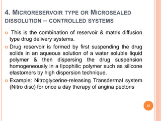 4. MICRORESERVOIR TYPE OR MICROSEALED
DISSOLUTION – CONTROLLED SYSTEMS
 This is the combination of reservoir & matrix diffusion
type drug delivery systems.
 Drug reservoir is formed by first suspending the drug
solids in an aqueous solution of a water soluble liquid
polymer & then dispersing the drug suspension
homogeneously in a lipophilic polymer such as silicone
elastomers by high dispersion technique.
 Example: Nitroglycerine-releasing Transdermal system
(Nitro disc) for once a day therapy of angina pectoris
57
 