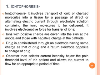 1. IONTOPHORESIS-
 Iontophoresis- It involves transport of ionic or charged
molecules into a tissue by a passage of direct or
alternating electric current through electrolyte solution
containing the ionic molecules to be delivered. It
involves electromotive force for transfer of ions.
 Ions with positive charge are driven into the skin at the
anode and those with negative charge at the cathode.
 Drug is administered through an electrode having same
charge as that of drug and a return electrode opposite
to charge of drug.
 Operator then selects current intensity below the pain
threshold level of the patient and allows the current to
flow for an appropriate period of time. 59
 