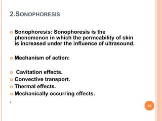 2.SONOPHORESIS
 Sonophoresis: Sonophoresis is the
phenomenon in which the permeability of skin
is increased under the influence of ultrasound.
 Mechanism of action:
 Cavitation effects.
 Convective transport.
 Thermal effects.
 Mechanically occurring effects.
.
65
 