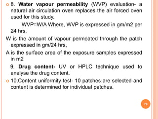  8. Water vapour permeability (WVP) evaluation- a
natural air circulation oven replaces the air forced oven
used for this study.
WVP=W/A Where, WVP is expressed in gm/m2 per
24 hrs,
W is the amount of vapour permeated through the patch
expressed in gm/24 hrs,
A is the surface area of the exposure samples expressed
in m2
9. Drug content- UV or HPLC technique used to
analyse the drug content.
 10.Content uniformity test- 10 patches are selected and
content is determined for individual patches.
79
 