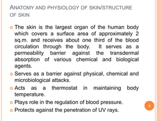ANATOMY AND PHYSIOLOGY OF SKIN/STRUCTURE
OF SKIN
 The skin is the largest organ of the human body
which covers a surface area of approximately 2
sq.m. and receives about one third of the blood
circulation through the body. It serves as a
permeability barrier against the transdermal
absorption of various chemical and biological
agents.
 Serves as a barrier against physical, chemical and
microbiological attacks.
 Acts as a thermostat in maintaining body
temperature.
 Plays role in the regulation of blood pressure.
 Protects against the penetration of UV rays.
8
 