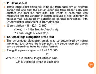  11.Flatness test
 Three longitudinal strips are to be cut from each film at different
portion like one from the center, other one from the left side, and
another one from the right side. The length of each strip was
measured and the variation in length because of non-uniformity in
flatness was measured by determining percent constriction, with
0%constriction equivalent to 100% flatness .
 % constriction = I1 – I2/I1 X 100
where, I1 = Initial length of each strip.
I2 = final length of each strip.
 12.Percentage elongation break test
 The percentage elongation break is to be determined by noting
the length just before the break point, the percentage elongation
can be determined from the below formula
 Elongation percentages == L1 – L2 X 100 .
L2
Where, L1= is the final length of each strip.
L2= is the initial length of each strip.
80
 