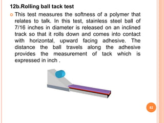12b.Rolling ball tack test
 This test measures the softness of a polymer that
relates to talk. In this test, stainless steel ball of
7/16 inches in diameter is released on an inclined
track so that it rolls down and comes into contact
with horizontal, upward facing adhesive. The
distance the ball travels along the adhesive
provides the measurement of tack which is
expressed in inch .
82
 