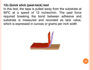 12c.Quick stick (peel-tack) test
In this test, the tape is pulled away from the substrate at
90ºC at a speed of 12 inches/min. The peel force
required breaking the bond between adhesive and
substrate is measured and recorded as tack value,
which is expressed in ounces or grams per inch width
83
 