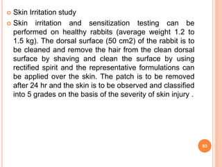  Skin Irritation study
 Skin irritation and sensitization testing can be
performed on healthy rabbits (average weight 1.2 to
1.5 kg). The dorsal surface (50 cm2) of the rabbit is to
be cleaned and remove the hair from the clean dorsal
surface by shaving and clean the surface by using
rectified spirit and the representative formulations can
be applied over the skin. The patch is to be removed
after 24 hr and the skin is to be observed and classified
into 5 grades on the basis of the severity of skin injury .
93
 
