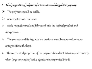 • IdealpropertiesofpolymersforTransdermaldrugdeliverysystem.
 The polymer should be stable.
 non-reactive with the drug.
 easily manufactured and fabricated into the desired product and
inexpensive.
 The polymer and its degradation products must be non-toxic or non-
antagonistic to the host.
 The mechanical properties of the polymer should not deteriorate excessively
when large amounts of active agent are incorporated into it.
 