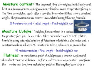 Moisture content: The prepared films are weighed individually and
kept in a desiccators containing calcium chloride at room temperature for 24 h.
The films are weighed again after a specified interval until they show a constant
weight. The percent moisture content is calculated using following formula.
% Moisture content = Initial weight – Final weight X 100
Moisture Uptake: Weighed films are kept in a desiccator at room
temperature for 24 h. These are then taken out and exposed to 84% relative
humidity using saturated solutionof Potassium chloride in a desiccator until a
constant weight is achieved. % moisture uptake is calculated as given below.
% moisture uptake = Final weight – Initial weight X 100
Flatness: A transdermal patch should possess a smooth surface and
should not constrict with time. For flatness determination, one strip is cut from
the centre and two from each side of patches. The length of each strip is
 