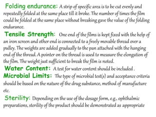 Folding endurance: A strip of specific area is to be cut evenly and
repeatedly folded at the same place till it broke. The number of times the film
could be folded at the same place without breaking gave the value of the folding
endurance.
Tensile Strength: One end of the films is kept fixed with the help of
an iron screen and other end is connected to a freely movable thread over a
pulley. The weights are added gradually to the pan attached with the hanging
end of the thread. A pointer on the thread is used to measure the elongation of
the film. The weight just sufficient to break the film is noted.
Water Content: A test for water content should be included .
Microbial Limits: The type of microbial test(s) and acceptance criteria
should be based on the nature of the drug substance, method of manufacture
etc.
Sterility: Depending on the use of the dosage form, e.g., ophthalmic
preparations, sterility of the product should be demonstrated as appropriate
 