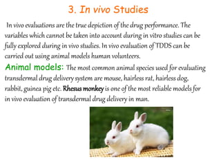 3. In vivo Studies
In vivo evaluations are the true depiction of the drug performance. The
variables which cannot be taken into account during in vitro studies can be
fully explored during in vivo studies. In vivo evaluation of TDDS can be
carried out using animal models human volunteers.
Animal models: The most common animal species used for evaluating
transdermal drug deliverysystem are mouse, hairless rat, hairless dog,
rabbit, guinea pig etc. Rhesus monkey is one of the most reliable models for
in vivo evaluation of transdermal drug delivery in man.
 
