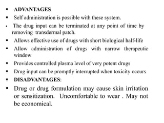  ADVANTAGES
 Self administration is possible with these system.
 The drug input can be terminated at any point of time by
removing transdermal patch.
 Allows effective use of drugs with short biological half-life
 Allow administration of drugs with narrow therapeutic
window
 Provides controlled plasma level of very potent drugs
 Drug input can be promptly interrupted when toxicity occurs
 DISADVANTAGES:
 Drug or drug formulation may cause skin irritation
or sensitization. Uncomfortable to wear . May not
be economical.
 
