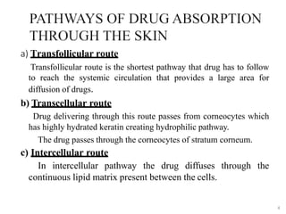 a) Transfollicular route
Transfollicular route is the shortest pathway that drug has to follow
to reach the systemic circulation that provides a large area for
diffusion of drugs.
b) Transcellular route
Drug delivering through this route passes from corneocytes which
has highly hydrated keratin creating hydrophilic pathway.
The drug passes through the corneocytes of stratum corneum.
c) Intercellular route
In intercellular pathway the drug diffuses through the
continuous lipid matrix present between the cells.
4
 