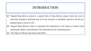 INTRODUCTION
 Targeted drug delivery system is a special form of drug delivery system where the event is
selectively targeted or delivered only to its site of actions or absorption and not to be the non-
targeted organ or tissues or cell.
 Targeted Drug Delivery seeks to concentrate the medications in the tissues of interest while
reducing the relative concentrations of the medications in the remaining tissues.
 This improves efficacy and reduce side effects.
 