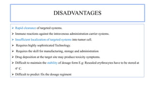 DISADVANTAGES
 Rapid clearance of targeted systems.
 Immune reactions against the intravenous administration carrier systems.
 Insufficient localization of targeted systems into tumor cell.
 Requires highly sophisticated Technology.
 Requires the skill for manufacturing, storage and administration
 Drug deposition at the target site may produce toxicity symptoms.
 Difficult to maintain the stability of dosage form E.g: Resealed erythrocytes have to be stored at
4° C.
 Difficult to predict /fix the dosage regiment
 