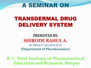 A SEMINAR ON
TRANSDERMAL DRUG
DELIVERY SYSTEM
PRESENTED BY:
SHIRODE RAHUL A.
M. Pharm.2nd sem.(2014-2015)
(Department of Pharmaceutics)
R. C. Patel Institute of Pharmaceutical
Education and Research, Shirpur 1
 