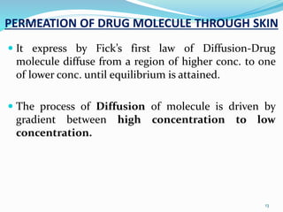PERMEATION OF DRUG MOLECULE THROUGH SKIN
 It express by Fick’s first law of Diffusion-Drug
molecule diffuse from a region of higher conc. to one
of lower conc. until equilibrium is attained.
 The process of Diffusion of molecule is driven by
gradient between high concentration to low
concentration.
13
 