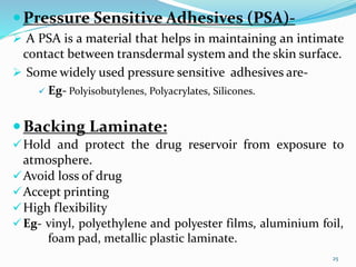 Pressure Sensitive Adhesives (PSA)-
 A PSA is a material that helps in maintaining an intimate
contact between transdermal system and the skin surface.
 Some widely used pressure sensitive adhesives are-
 Eg- Polyisobutylenes, Polyacrylates, Silicones.
Backing Laminate:
Hold and protect the drug reservoir from exposure to
atmosphere.
Avoid loss of drug
Accept printing
High flexibility
Eg- vinyl, polyethylene and polyester films, aluminium foil,
foam pad, metallic plastic laminate.
25
 