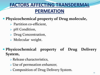 FACTORS AFFECTING TRANSDERMAL
PERMEATION
 Physicochemical property of Drug molecule,
 Partition co-efficient,
 pH Condition,
 Drug Concentration,
 Molecular weight.
 Physicochemical property of Drug Delivery
System,
 Release characteristics,
 Use of permeation enhancer,
 Composition of Drug Delivery System.
27
 