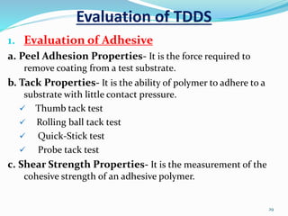 Evaluation of TDDS
1. Evaluation of Adhesive
a. Peel Adhesion Properties- It is the force required to
remove coating from a test substrate.
b. Tack Properties- It is the ability of polymer to adhere to a
substrate with little contact pressure.
 Thumb tack test
 Rolling ball tack test
 Quick-Stick test
 Probe tack test
c. Shear Strength Properties- It is the measurement of the
cohesive strength of an adhesive polymer.
29
 