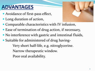 ADVANTAGES
 Avoidance of first-pass effect,
 Long duration of action,
 Comparable characteristics with IV infusion,
 Ease of termination of drug action, if necessary,
 No interference with gastric and intestinal fluids,
 Suitable for administered of drug having-
Very short half-life, e.g. nitroglycerine.
Narrow therapeutic window.
Poor oral availability.
4
 