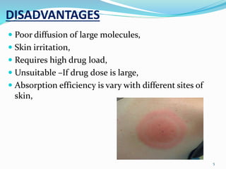 DISADVANTAGES
 Poor diffusion of large molecules,
 Skin irritation,
 Requires high drug load,
 Unsuitable –If drug dose is large,
 Absorption efficiency is vary with different sites of
skin,
5
 