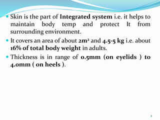  Skin is the part of Integrated system i.e. it helps to
maintain body temp and protect It from
surrounding environment.
 It covers an area of about 2m2 and 4.5-5 kg i.e. about
16% of total body weight in adults.
 Thickness is in range of 0.5mm (on eyelids ) to
4.0mm ( on heels ).
8
 