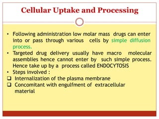 ON
Cellular Uptake and Processing
• Following administration low molar mass drugs can enter
into or pass through various cells by simple diffusion
process.
• Targeted drug delivery usually have macro molecular
assemblies hence cannot enter by such simple process.
Hence take up by a process called ENDOCYTOSIS
• Steps involved :
 Internalization of the plasma membrane
 Concomitant with engulfment of extracellular
material
 