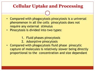 ON
Cellular Uptake and Processing
• Compared with phagocytosis pinocytosis is a universal
phenomenon in all the cells pinocytosis does not
require any external stimulus
• Pinocytosis is divided into two types:
1. Fluid phases pinocytosis
2. Adsorptive pinocytosis
• Compared with phagocytosis fluid phase pinocytic
capture of molecules is relatively slower being directly
proportional to the concentration and size dependant
 