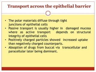ON
Transport across the epithelial barrier
• The polar materials diffuse through tight
junctions of epithelial cells
• Passive transport is usually higher in damaged mucosa
where as active transport depends on structural
integrity of epithelial cells
• Positively charged particles showed increased uptake
than negatively charged counterparts.
• Absoption of drugs from buccal via transcellular and
paracellular later being dominant.
 