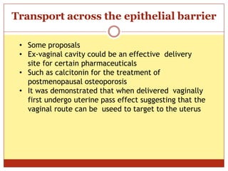 ON
Transport across the epithelial barrier
• Some proposals
• Ex-vaginal cavity could be an effective delivery
site for certain pharmaceuticals
• Such as calcitonin for the treatment of
postmenopausal osteoporosis
• It was demonstrated that when delivered vaginally
first undergo uterine pass effect suggesting that the
vaginal route can be useed to target to the uterus
 