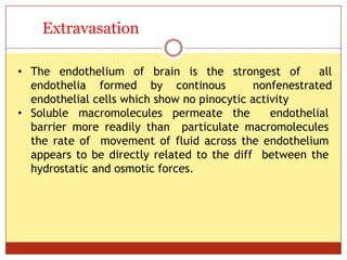 ON
Extravasation
• The endothelium of brain is the strongest of all
endothelia formed by continous nonfenestrated
endothelial cells which show no pinocytic activity
• Soluble macromolecules permeate the endothelial
barrier more readily than particulate macromolecules
the rate of movement of fluid across the endothelium
appears to be directly related to the diff between the
hydrostatic and osmotic forces.
 