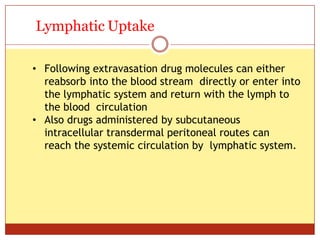 ON
Lymphatic Uptake
• Following extravasation drug molecules can either
reabsorb into the blood stream directly or enter into
the lymphatic system and return with the lymph to
the blood circulation
• Also drugs administered by subcutaneous
intracellular transdermal peritoneal routes can
reach the systemic circulation by lymphatic system.
 