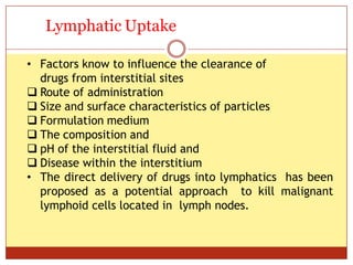 ON
Lymphatic Uptake
• Factors know to influence the clearance of
drugs from interstitial sites
 Route of administration
 Size and surface characteristics of particles
 Formulation medium
 The composition and
 pH of the interstitial fluid and
 Disease within the interstitium
• The direct delivery of drugs into lymphatics has been
proposed as a potential approach to kill malignant
lymphoid cells located in lymph nodes.
 