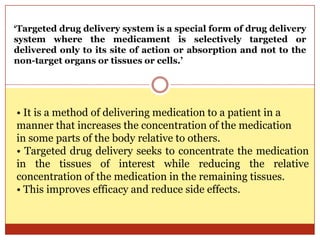 • It is a method of delivering medication to a patient in a
manner that increases the concentration of the medication
in some parts of the body relative to others.
• Targeted drug delivery seeks to concentrate the medication
in the tissues of interest while reducing the relative
concentration of the medication in the remaining tissues.
• This improves efficacy and reduce side effects.
‘Targeted drug delivery system is a special form of drug delivery
system where the medicament is selectively targeted or
delivered only to its site of action or absorption and not to the
non-target organs or tissues or cells.’
 