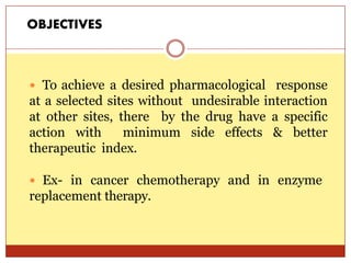 ON
 To achieve a desired pharmacological response
at a selected sites without undesirable interaction
at other sites, there by the drug have a specific
action with minimum side effects & better
therapeutic index.
 Ex- in cancer chemotherapy and in enzyme
replacement therapy.
OBJECTIVES
 