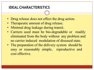 ON
• Drug release does not effect the drug action.
• Therapeutic amount of drug release.
• Minimal drug leakage during transit.
• Carriers used must be bio-degradable or readily
eliminated from the body without any problem and
no carrier induced modulation of diseased state.
• The preparation of the delivery system should be
easy or reasonably simple, reproductive and
cost effective.
IDEAL CHARACTERISTICS
 