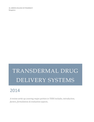 TRANSDERMAL DRUG DELIVERY SYSTEMS 
2014 
A review write up covering major portion in TDDS includes, introduction, factors, formulations & evaluation aspects.. 
AL AMEEN COLLEGE OF PHARMACY 
Bangalore 
 