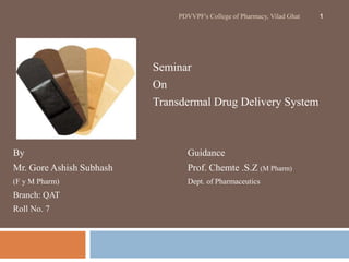 PDVVPF's College of Pharmacy, Vilad Ghat 1 
Seminar 
On 
Transdermal Drug Delivery System 
By Guidance 
Mr. Gore Ashish Subhash Prof. Chemte .S.Z (M Pharm) 
(F y M Pharm) Dept. of Pharmaceutics 
Branch: QAT 
Roll No. 7 
 