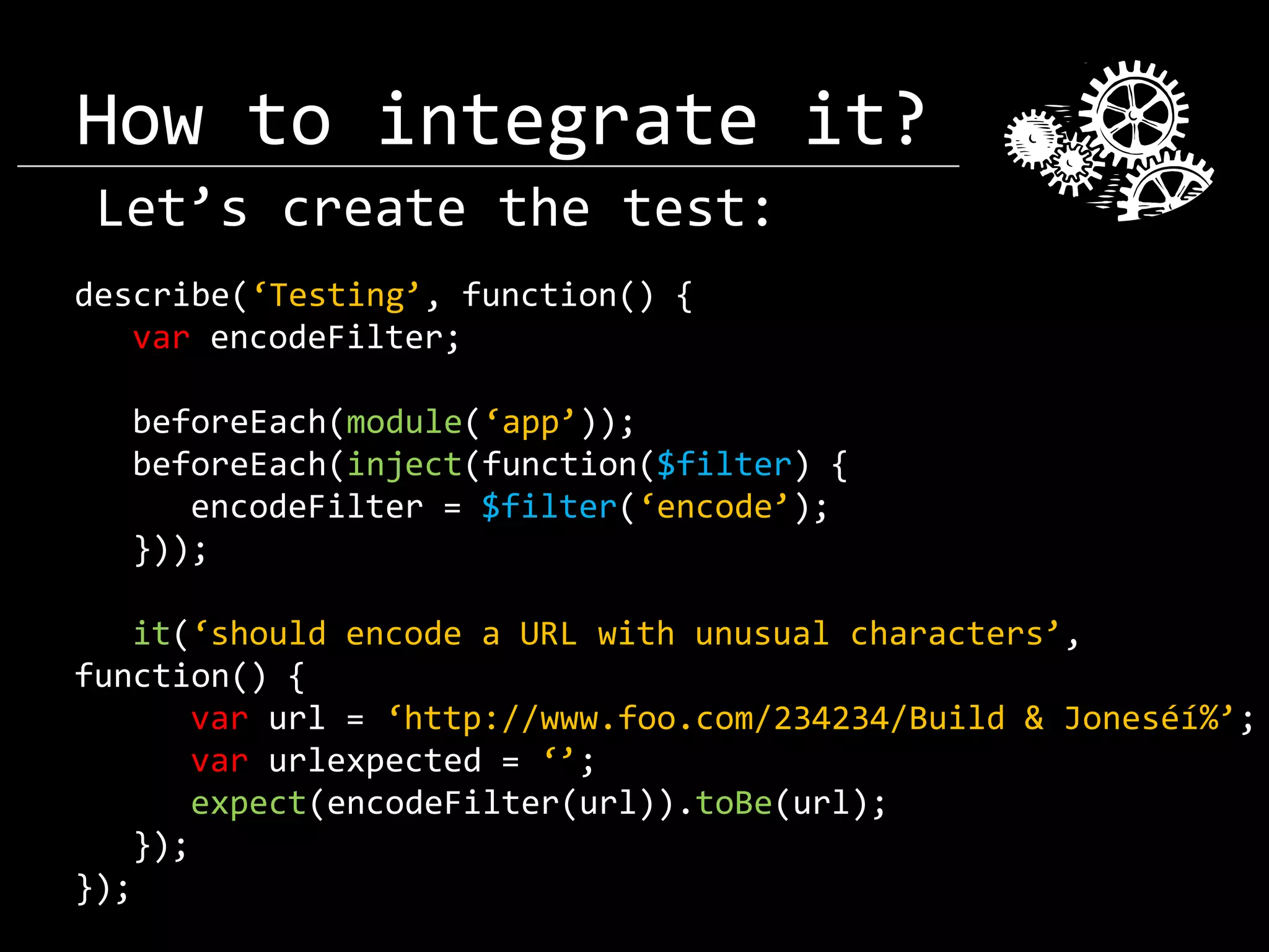 How to integrate it? Let’s create the test: describe(‘Testing’, function() { var encodeFilter; beforeEach(module(‘app’)); beforeEach(inject(function($filter) { encodeFilter = $filter(‘encode’); })); it(‘should encode a URL with unusual characters’, function() { var url = ‘http://www.foo.com/234234/Build & Joneséí%’; var urlexpected = ‘’; expect(encodeFilter(url)).toBe(url); }); }); 