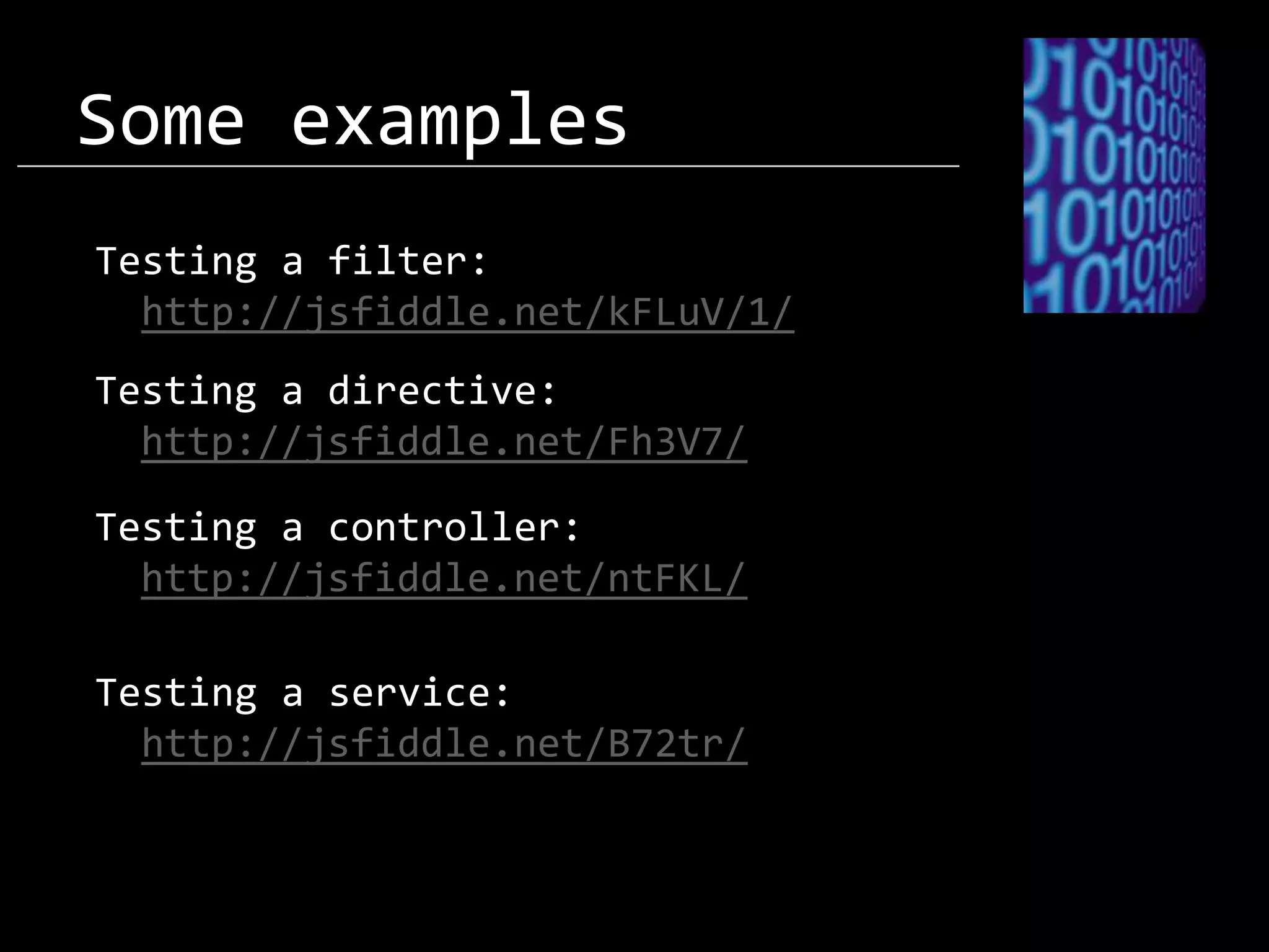 Some examples Testing a filter: http://jsfiddle.net/kFLuV/1/ Testing a directive: http://jsfiddle.net/Fh3V7/ Testing a controller: http://jsfiddle.net/ntFKL/ Testing a service: http://jsfiddle.net/B72tr/ 