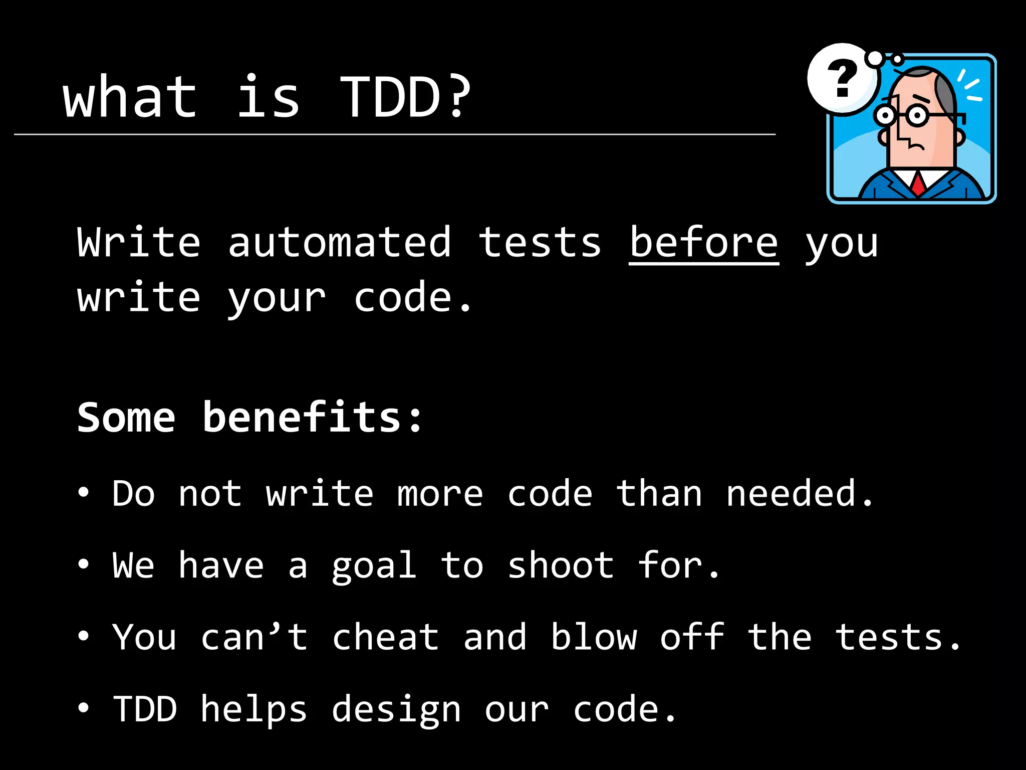 what is TDD? Write automated tests before you write your code. Some benefits: • Do not write more code than needed. • We have a goal to shoot for. • You can’t cheat and blow off the tests. • TDD helps design our code. 
